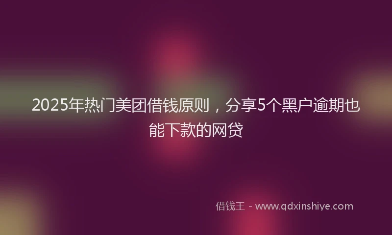 2025年热门美团借钱原则，分享5个黑户逾期也能下款的网贷