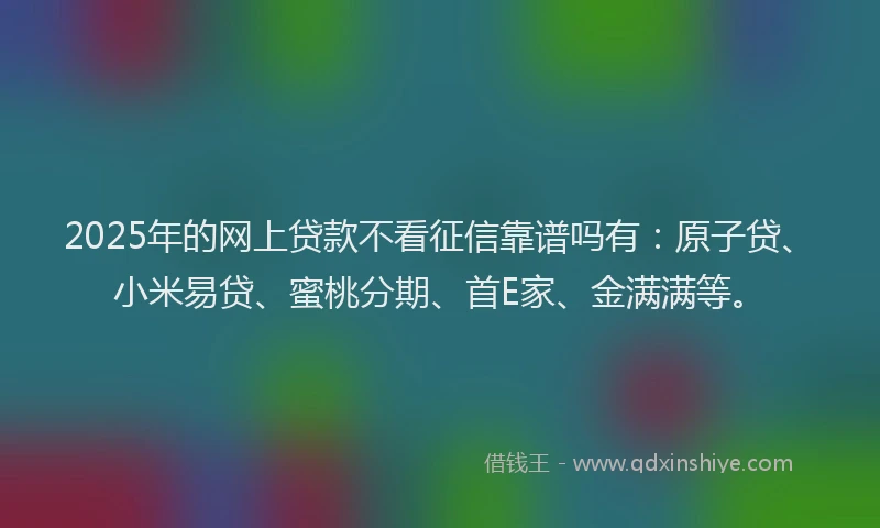 2025年的网上贷款不看征信靠谱吗有：原子贷、小米易贷、蜜桃分期、首E家、金满满等。