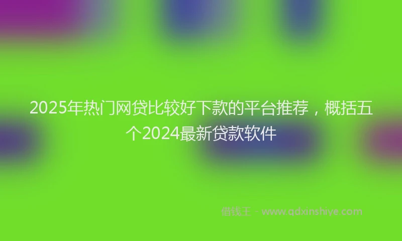 2025年热门网贷比较好下款的平台推荐，概括五个2024最新贷款软件