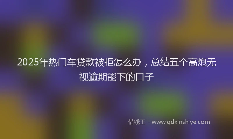 2025年热门车贷款被拒怎么办，总结五个高炮无视逾期能下的口子