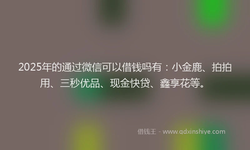 2025年的通过微信可以借钱吗有：小金鹿、拍拍用、三秒优品、现金快贷、鑫享花等。