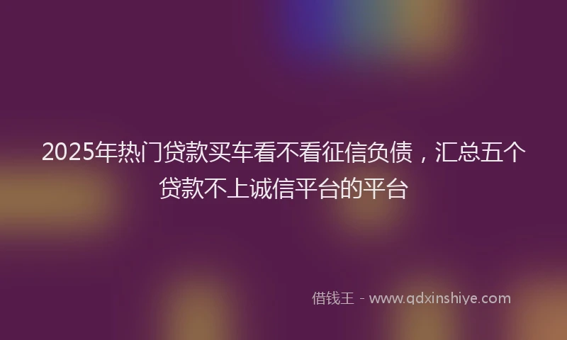 2025年热门贷款买车看不看征信负债，汇总五个贷款不上诚信平台的平台