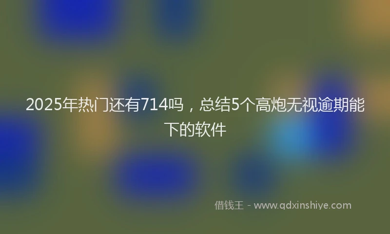 2025年热门还有714吗，总结5个高炮无视逾期能下的软件