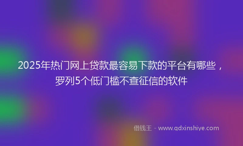 2025年热门网上贷款最容易下款的平台有哪些，罗列5个低门槛不查征信的软件