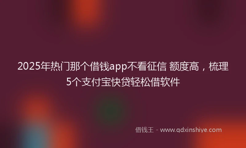 2025年热门那个借钱app不看征信 额度高，梳理5个支付宝快贷轻松借软件