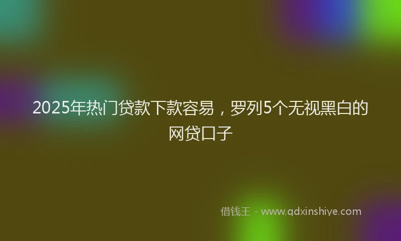 2025年热门贷款下款容易，罗列5个无视黑白的网贷口子