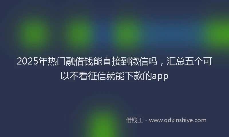 2025年热门融借钱能直接到微信吗，汇总五个可以不看征信就能下款的app