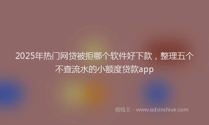 2025年热门网贷被拒哪个软件好下款，整理五个不查流水的小额度贷款app