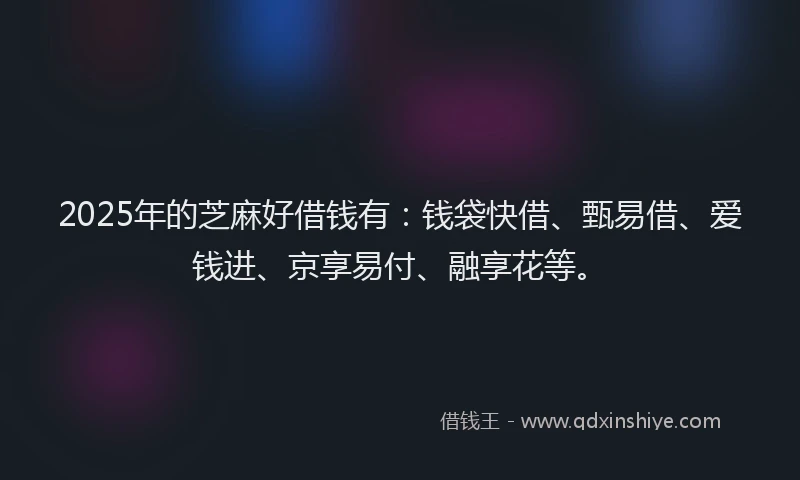 2025年的芝麻好借钱有：钱袋快借、甄易借、爱钱进、京享易付、融享花等。
