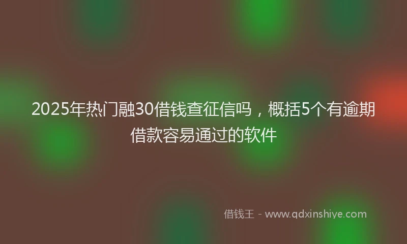 2025年热门融30借钱查征信吗，概括5个有逾期借款容易通过的软件