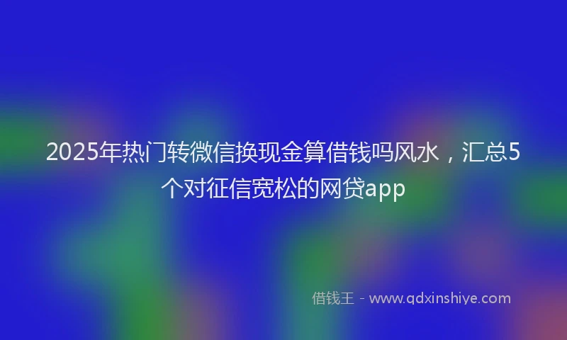 2025年热门转微信换现金算借钱吗风水，汇总5个对征信宽松的网贷app