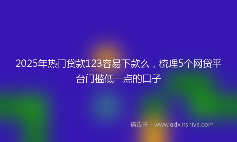 2025年热门贷款123容易下款么，梳理5个网贷平台门槛低一点的口子
