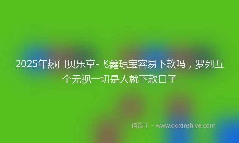 2025年热门贝乐享-飞鑫琼宝容易下款吗，罗列五个无视一切是人就下款口子