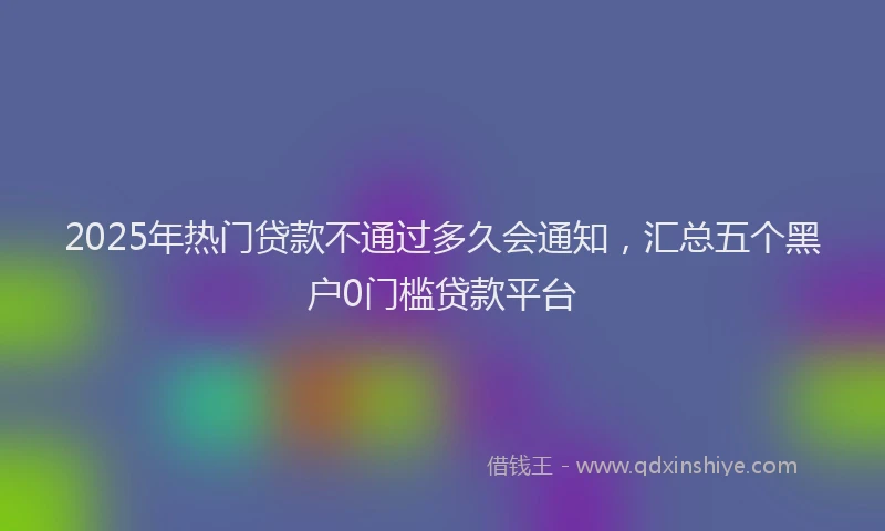 2025年热门贷款不通过多久会通知，汇总五个黑户0门槛贷款平台