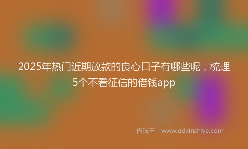 2025年热门近期放款的良心口子有哪些呢，梳理5个不看征信的借钱app