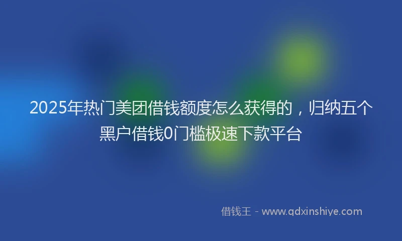2025年热门美团借钱额度怎么获得的，归纳五个黑户借钱0门槛极速下款平台