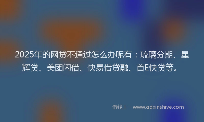 2025年的网贷不通过怎么办呢有：琉璃分期、星辉贷、美团闪借、快易借贷融、首E快贷等。