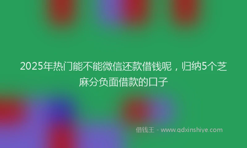2025年热门能不能微信还款借钱呢，归纳5个芝麻分负面借款的口子