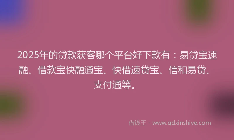2025年的贷款获客哪个平台好下款有：易贷宝速融、借款宝快融通宝、快借速贷宝、信和易贷、支付通等。