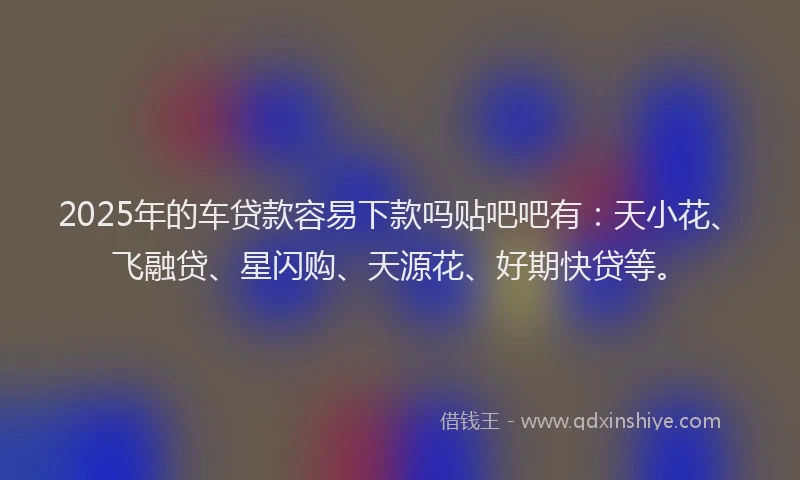 2025年的车贷款容易下款吗贴吧吧有：天小花、飞融贷、星闪购、天源花、好期快贷等。