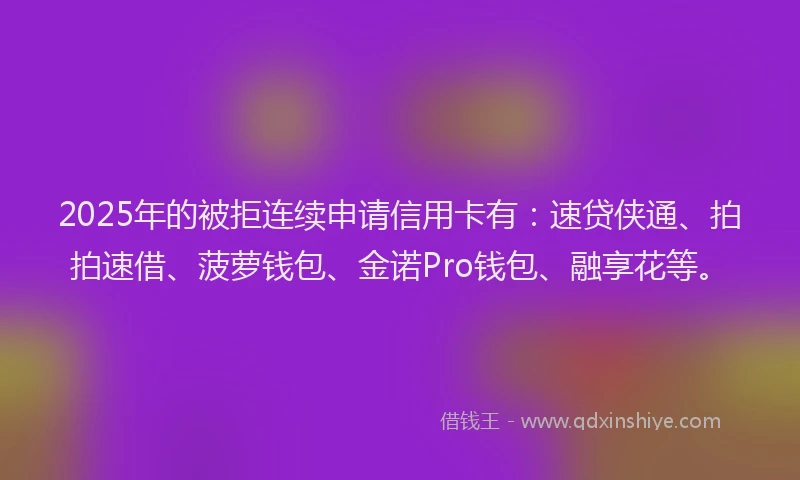 2025年的被拒连续申请信用卡有：速贷侠通、拍拍速借、菠萝钱包、金诺Pro钱包、融享花等。