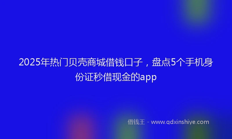 2025年热门贝壳商城借钱口子，盘点5个手机身份证秒借现金的app