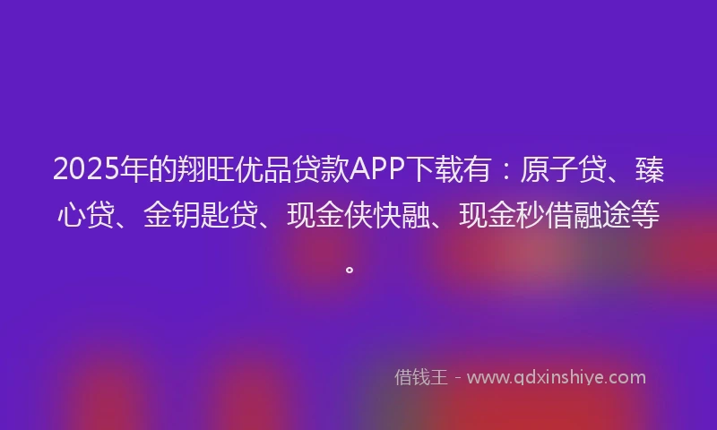 2025年的翔旺优品贷款APP下载有：原子贷、臻心贷、金钥匙贷、现金侠快融、现金秒借融途等。