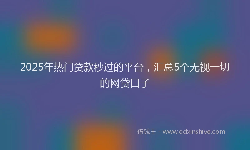 2025年热门贷款秒过的平台，汇总5个无视一切的网贷口子