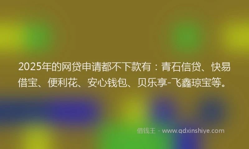 2025年的网贷申请都不下款有：青石信贷、快易借宝、便利花、安心钱包、贝乐享-飞鑫琼宝等。