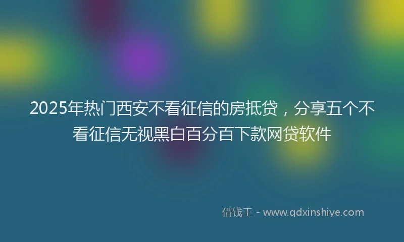 2025年热门西安不看征信的房抵贷，分享五个不看征信无视黑白百分百下款网贷软件