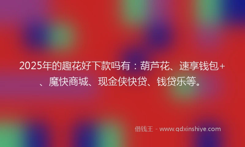 2025年的趣花好下款吗有：葫芦花、速享钱包+、魔快商城、现金侠快贷、钱贷乐等。