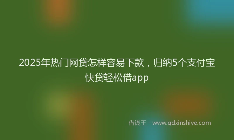 2025年热门网贷怎样容易下款，归纳5个支付宝快贷轻松借app
