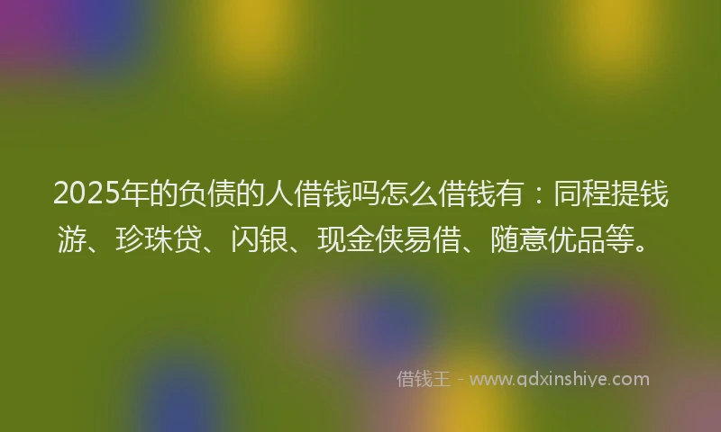 2025年的负债的人借钱吗怎么借钱有：同程提钱游、珍珠贷、闪银、现金侠易借、随意优品等。