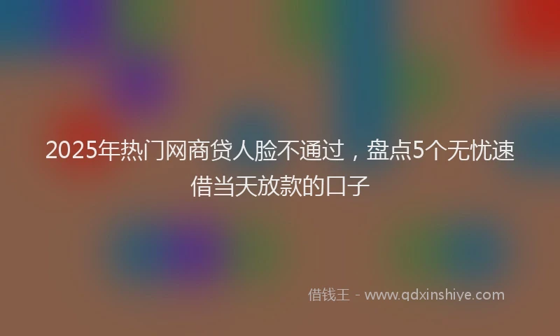 2025年热门网商贷人脸不通过，盘点5个无忧速借当天放款的口子