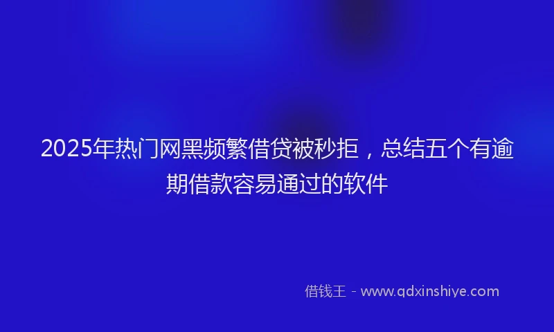 2025年热门网黑频繁借贷被秒拒，总结五个有逾期借款容易通过的软件
