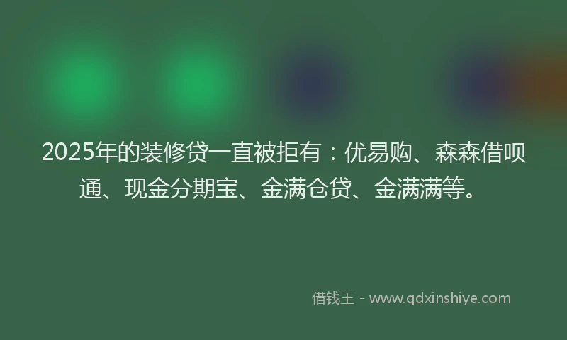 2025年的装修贷一直被拒有：优易购、森森借呗通、现金分期宝、金满仓贷、金满满等。
