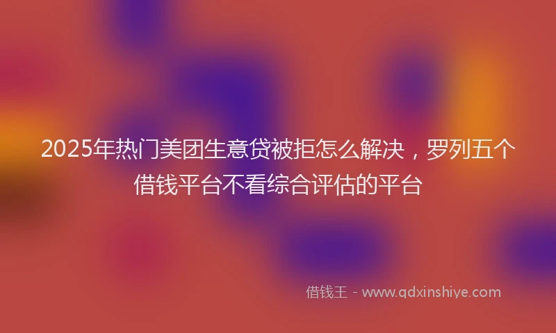 2025年热门美团生意贷被拒怎么解决，罗列五个借钱平台不看综合评估的平台