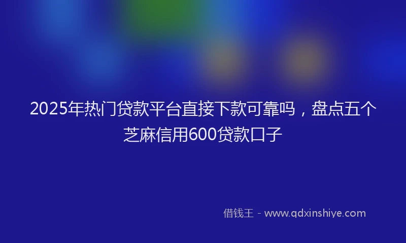 2025年热门贷款平台直接下款可靠吗，盘点五个芝麻信用600贷款口子