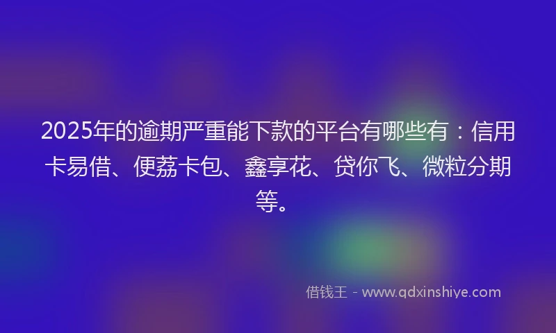 2025年的逾期严重能下款的平台有哪些有：信用卡易借、便荔卡包、鑫享花、贷你飞、微粒分期等。