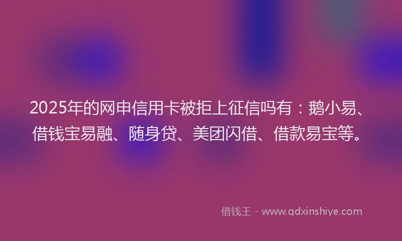 2025年的网申信用卡被拒上征信吗有：鹅小易、借钱宝易融、随身贷、美团闪借、借款易宝等。