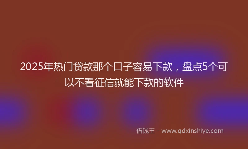 2025年热门贷款那个口子容易下款，盘点5个可以不看征信就能下款的软件