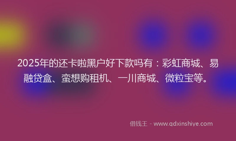 2025年的还卡啦黑户好下款吗有：彩虹商城、易融贷盒、蛮想购租机、一川商城、微粒宝等。