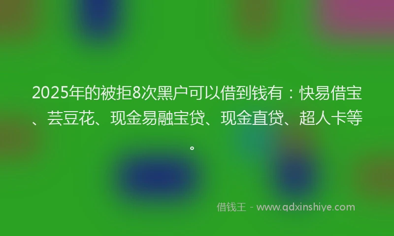 2025年的被拒8次黑户可以借到钱有：快易借宝、芸豆花、现金易融宝贷、现金直贷、超人卡等。