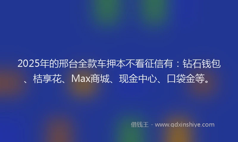 2025年的邢台全款车押本不看征信有：钻石钱包、桔享花、Max商城、现金中心、口袋金等。
