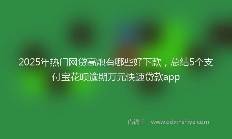 2025年热门网贷高炮有哪些好下款，总结5个支付宝花呗逾期万元快速贷款app