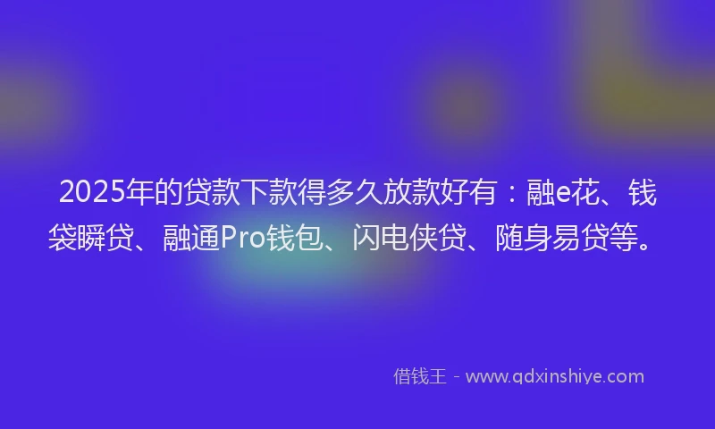 2025年的贷款下款得多久放款好有：融e花、钱袋瞬贷、融通Pro钱包、闪电侠贷、随身易贷等。