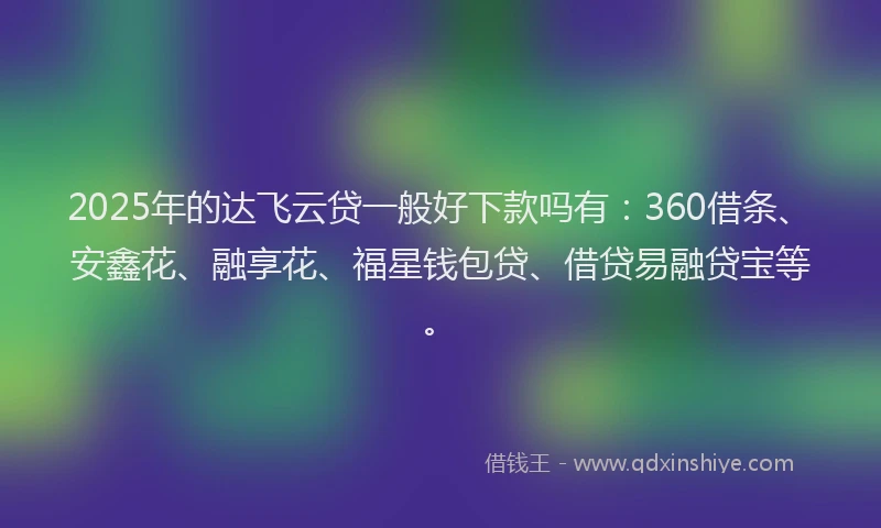 2025年的达飞云贷一般好下款吗有：360借条、安鑫花、融享花、福星钱包贷、借贷易融贷宝等。