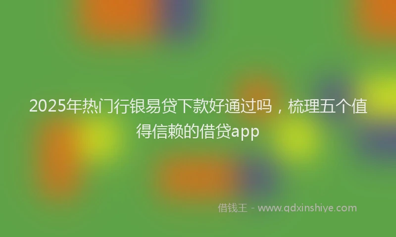 2025年热门行银易贷下款好通过吗，梳理五个值得信赖的借贷app