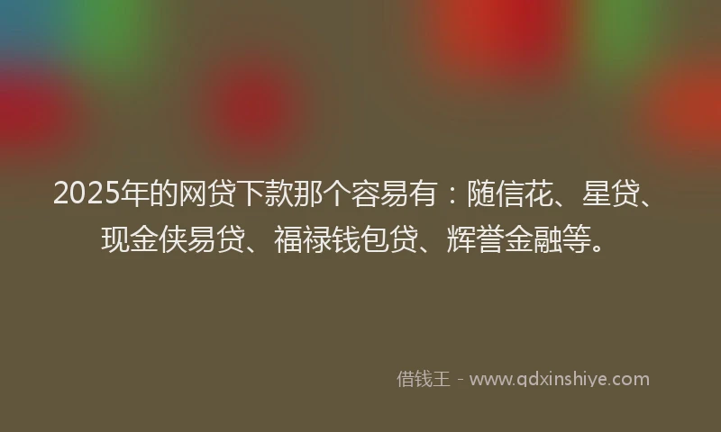 2025年的网贷下款那个容易有：随信花、星贷、现金侠易贷、福禄钱包贷、辉誉金融等。