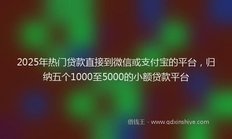 2025年热门贷款直接到微信或支付宝的平台，归纳五个1000至5000的小额贷款平台